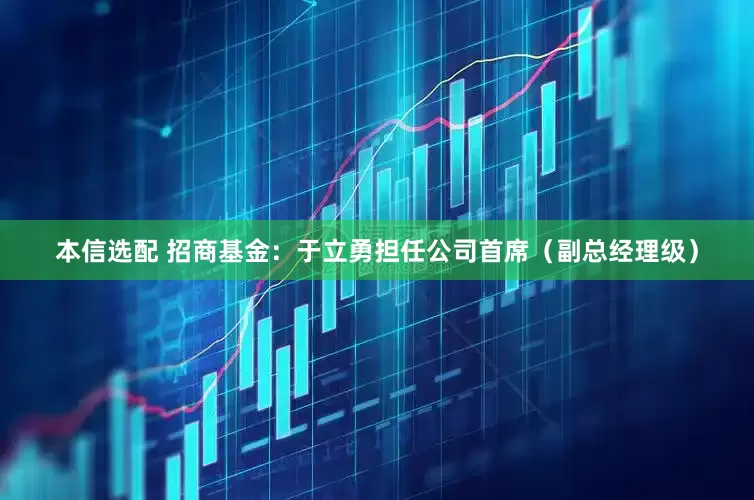 本信选配 招商基金：于立勇担任公司首席（副总经理级）