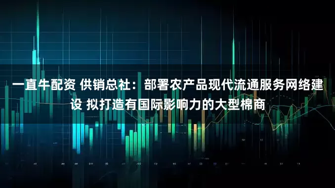 一直牛配资 供销总社：部署农产品现代流通服务网络建设 拟打造有国际影响力的大型棉商