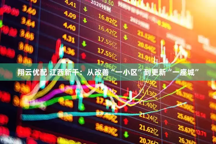 翔云优配 江西新干：从改善“一小区”到更新“一座城”