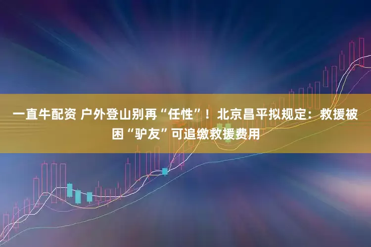 一直牛配资 户外登山别再“任性”！北京昌平拟规定：救援被困“驴友”可追缴救援费用