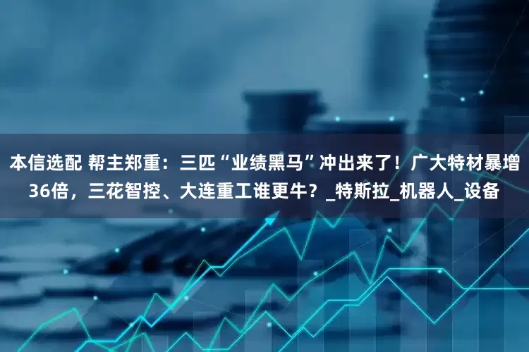 本信选配 帮主郑重：三匹“业绩黑马”冲出来了！广大特材暴增36倍，三花智控、大连重工谁更牛？_特斯拉_机器人_设备