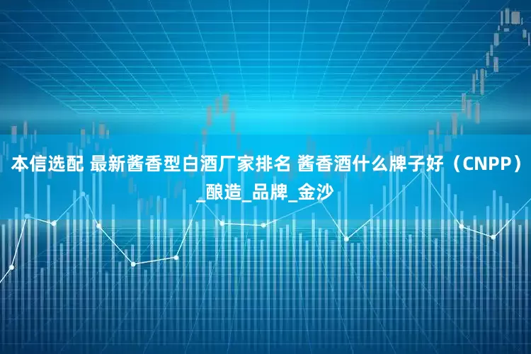 本信选配 最新酱香型白酒厂家排名 酱香酒什么牌子好（CNPP）_酿造_品牌_金沙