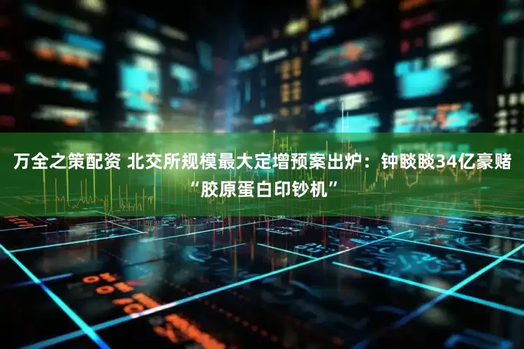 万全之策配资 北交所规模最大定增预案出炉：钟睒睒34亿豪赌“胶原蛋白印钞机”