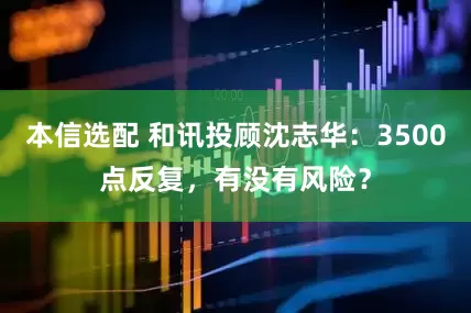 本信选配 和讯投顾沈志华：3500点反复，有没有风险？