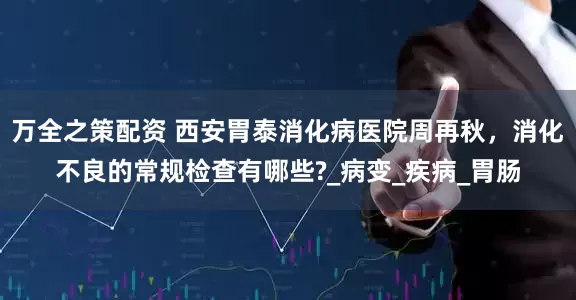 万全之策配资 西安胃泰消化病医院周再秋，消化不良的常规检查有哪些?_病变_疾病_胃肠
