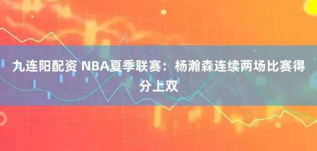 九连阳配资 NBA夏季联赛：杨瀚森连续两场比赛得分上双