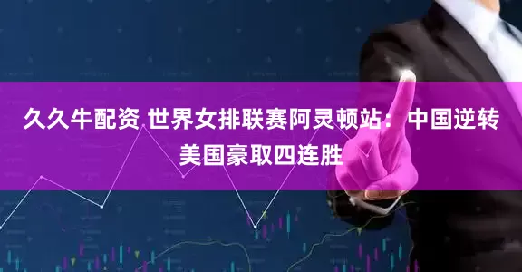 久久牛配资 世界女排联赛阿灵顿站：中国逆转美国豪取四连胜