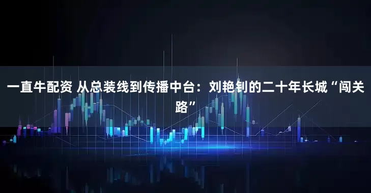 一直牛配资 从总装线到传播中台：刘艳钊的二十年长城“闯关路”