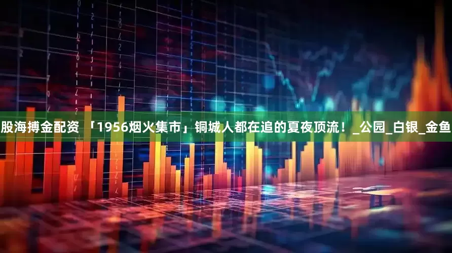 股海搏金配资 「1956烟火集市」铜城人都在追的夏夜顶流！_公园_白银_金鱼