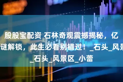 股股宝配资 石林奇观震撼揭秘，亿年地质之谜解锁，此生必看别错过！_石头_风景区_小蕾