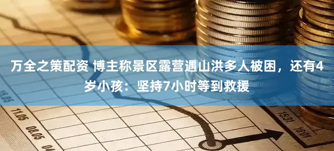 万全之策配资 博主称景区露营遇山洪多人被困，还有4岁小孩：坚持7小时等到救援