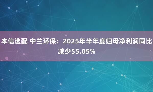 本信选配 中兰环保：2025年半年度归母净利润同比减少55.05%