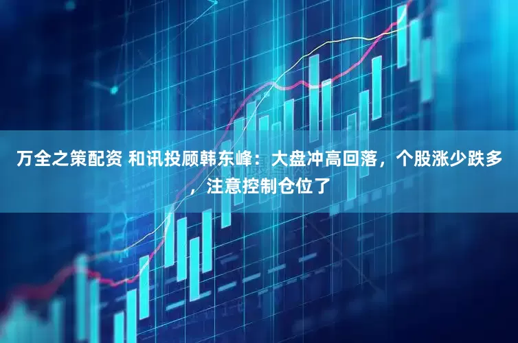 万全之策配资 和讯投顾韩东峰：大盘冲高回落，个股涨少跌多，注意控制仓位了