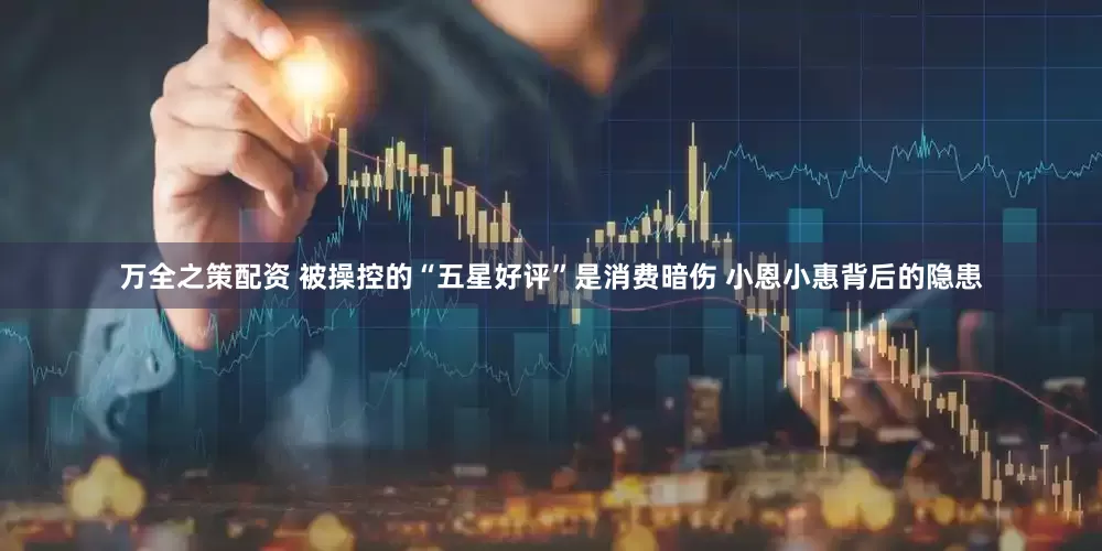 万全之策配资 被操控的“五星好评”是消费暗伤 小恩小惠背后的隐患
