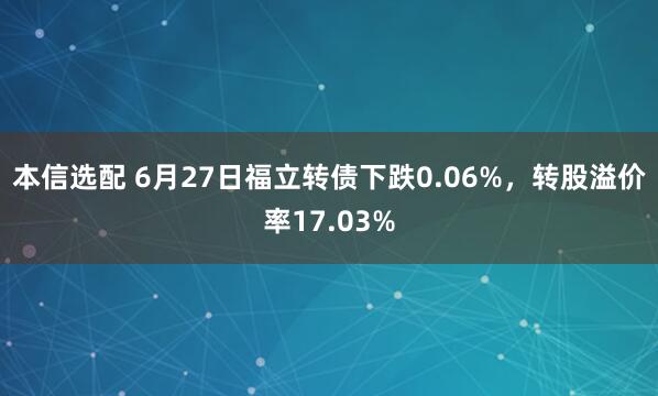 本信选配 6月27日福立转债下跌0.06%，转股溢价率17.03%