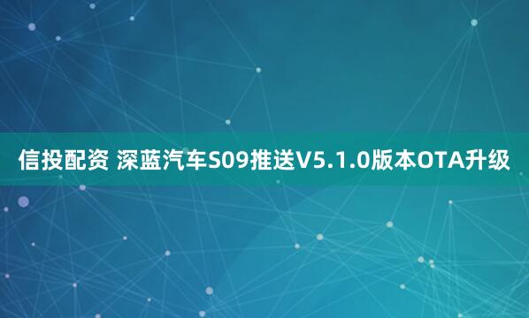 信投配资 深蓝汽车S09推送V5.1.0版本OTA升级