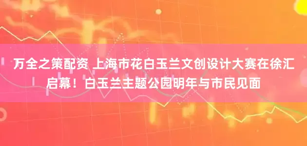 万全之策配资 上海市花白玉兰文创设计大赛在徐汇启幕！白玉兰主题公园明年与市民见面