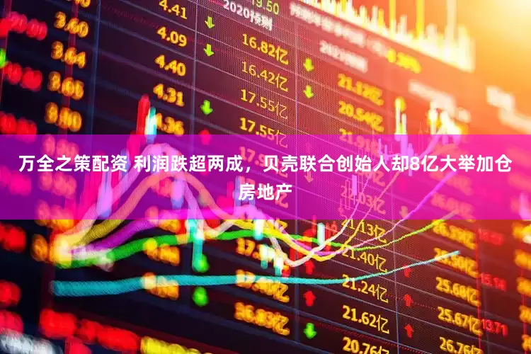 万全之策配资 利润跌超两成，贝壳联合创始人却8亿大举加仓房地产