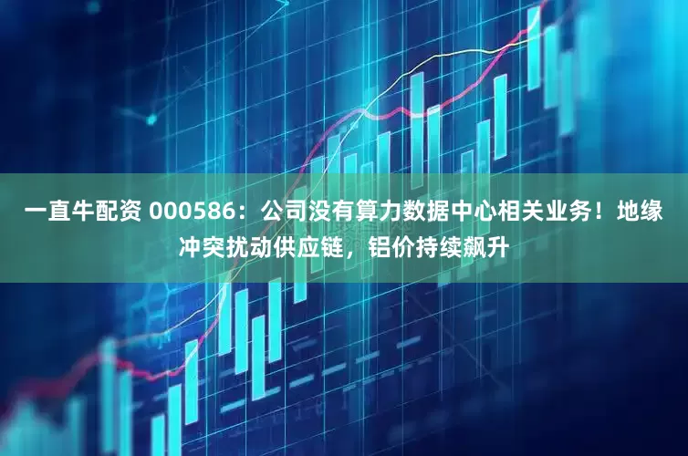 一直牛配资 000586：公司没有算力数据中心相关业务！地缘冲突扰动供应链，铝价持续飙升